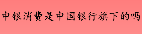 中银消费金融是中国银行旗下的吗 中银消费金融有消费金融牌照吗