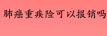 肺癌重疾险可以报销吗 肺癌重疾险的赔付标准介绍