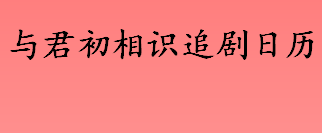 与君初相识一周更新几集 与君初相识追剧日历