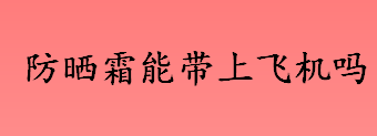 防晒霜能带上飞机吗 超过100毫升的液体能带上飞机吗