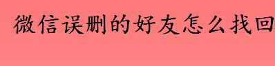 微信误删的好友如何找回 找回微信误删好友的方法有哪些