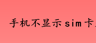 手机不显示sim卡是什么原因 手机不显示sim卡怎么办