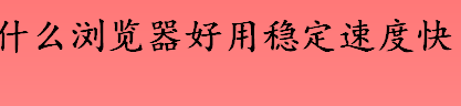 什么浏览器好用 好用稳定速度快的浏览器一览