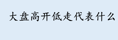 大盘高开低走代表什么 大盘高开低走第二天会怎么样