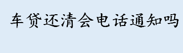 车贷还清会电话通知吗 车主贷款还清后会收到通知吗