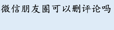 微信朋友圈可以删评论吗 朋友圈评论删除功能在哪里