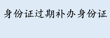 身份证过期了怎么办 补办身份证需要什么材料