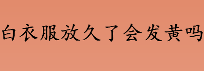 白衣服放久了会发黄吗 为什么白衣服放久了会发黄