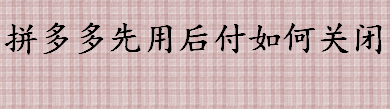 拼多多先用后付如何关闭？拼多多先用后付的两种关闭方法介绍