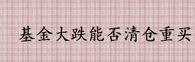 基金大跌能否清仓重买 基金连续大跌要清仓吗 