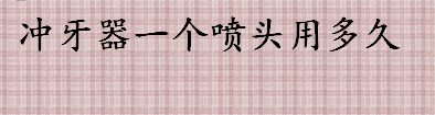 冲牙器一个喷头用多久更换 冲牙器喷嘴断了解决办法