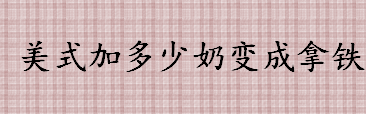 美式变拿铁要加多少牛奶 拿铁咖啡与牛奶与奶泡的比例是多少