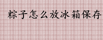 粽子怎么放冰箱保存 生粽子和熟粽子的保存方法介绍