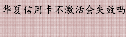 华夏信用卡不激活会失效吗 华夏信用卡不激活会怎样