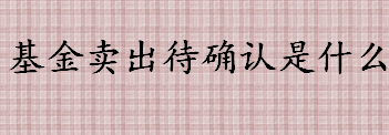 基金卖出待确认是什么意思 基金卖出待确认是卖出了吗 