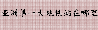 亚洲第一大地铁站在哪里 亚洲第一大火车站在中国吗