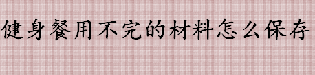 健身餐用不完的材料如何保存 健身餐怎么保存