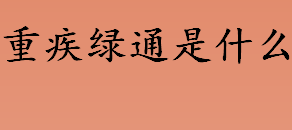 重疾绿通是什么意思 重疾就医绿通增值服务是什么