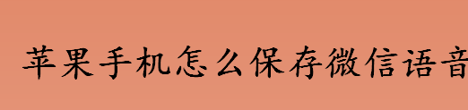 苹果手机如何保存微信语音 微信语音的保存方法流程