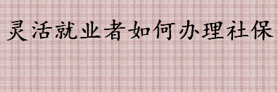 灵活就业者怎样办理社保 企业不缴纳社会保险费的法律责任介绍