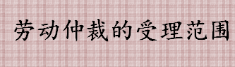 劳动仲裁的受理范围是什么 劳动争议仲裁委员会主要职责是什么