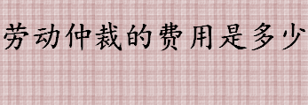 劳动仲裁的费用是多少 劳动争议仲裁委员会办理案件收费吗