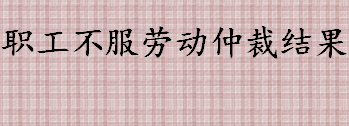 职工不服劳动仲裁结果该怎么办 不服劳动仲裁结果的相关法律规定