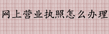 网上营业执照怎么办理 营业执照网上办理流程介绍