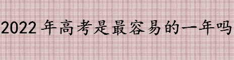 2022年高考是最容易的一年吗 2022年高考会比2021年难吗