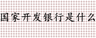 什么是国家开发银行 国家开发银行是做什么的 