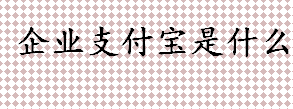 企业支付宝是什么？企业支付宝有什么用？如何申请企业支付宝？