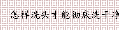 怎样洗头才能彻底洗干净？洗完头能立马梳头吗？头发的正确洗法