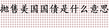 国债是什么？抛售美国国债是什么意思？