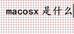 macosx是什么？什么是macosx？Os是什么系统？