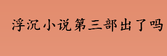 浮沉小说有第三部吗？浮沉小说第三部出了吗？