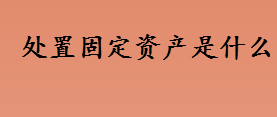 处置固定资产是什么意思 非正常处置固定资产是什么