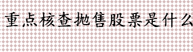 重点核查抛售股票是什么意思 重点核查抛售股票的来龙去脉介绍