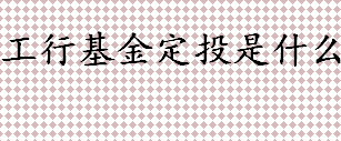 工行基金定投是什么 工商银行基金定投怎么参与