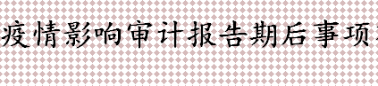 期后事项指的是什么 疫情影响审计报告期后事项有这些 