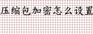 如何给压缩文件加密？压缩包加密怎么设置？压缩包加密设置流程