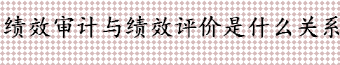 绩效审计与绩效评价是什么 绩效审计与绩效评价是什么关系