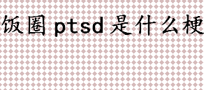 ptsd原意是什么？饭圈ptsd是什么梗？饭圈用语有哪些？