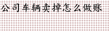 公司车辆卖掉怎么做账 单位卖车怎么做账务处理