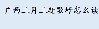 广西三月三赶歌圩怎么读？赶歌圩是什么意思？广西三月三放假政策