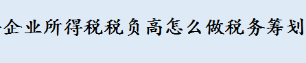 2022年企业所得税税负高怎么做税务筹划 企业所得税税收筹划是什么