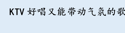 KTV好唱又能带动气氛的歌有哪些 男生ktv必点歌曲排行榜一览