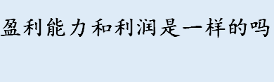 盈利能力和利润是一样的吗 盈利能力和获利能力的区别介绍