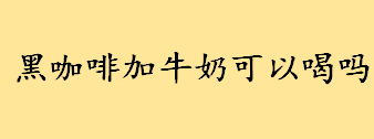 黑咖啡加牛奶可以喝吗？牛奶加黑咖啡是拿铁吗？黑咖啡加牛奶能减肥吗？