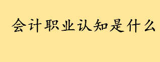 会计职业认知是什么如何理解 大学生会计职业生涯规划1000字