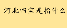 人生有“四宝”分别是哪些？人生四宝盘点 河北四宝是指什么分别介绍 